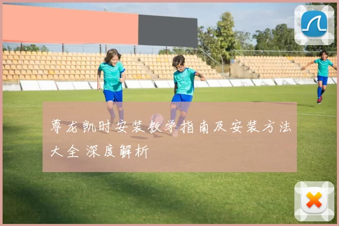 尊龙凯时安装教学指南及安装方法大全 深度解析