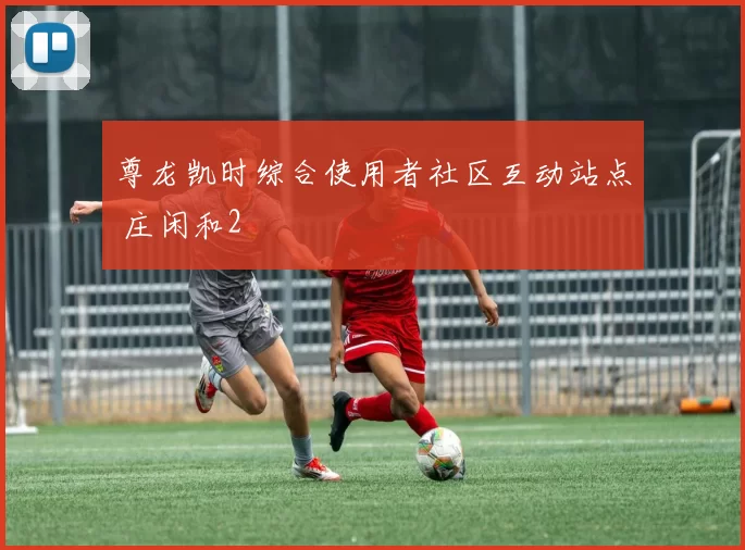 尊龙凯时综合使用者社区互动站点 庄闲和2