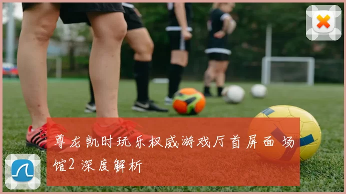 尊龙凯时玩乐权威游戏厅首屏面 场馆2 深度解析