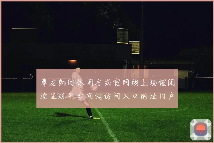 尊龙凯时休闲方式官网线上场馆阅读正规平台网站访问入口地址门户网站首屏