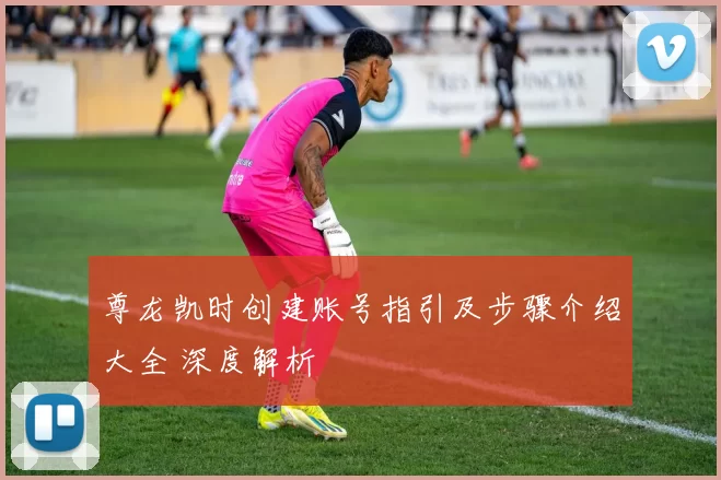 尊龙凯时创建账号指引及步骤介绍大全 深度解析
