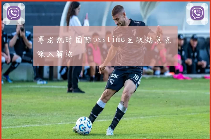 尊龙凯时国际pastime互联站点点 深入解读