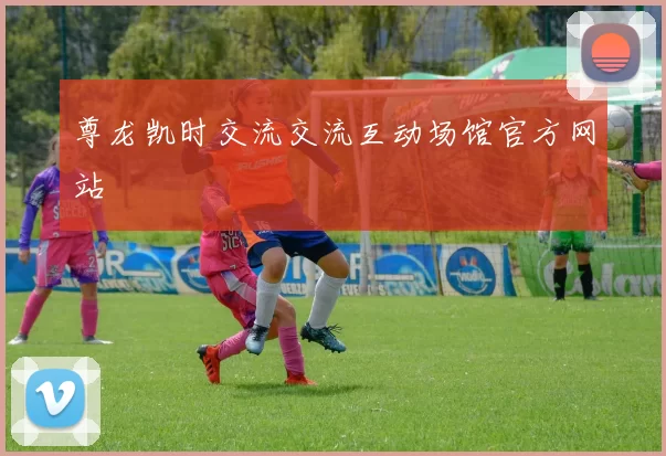 尊龙凯时交流交流互动场馆官方网站