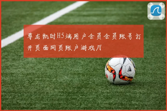 尊龙凯时H5端用户会员会员账号打开页面网页账户游戏厅