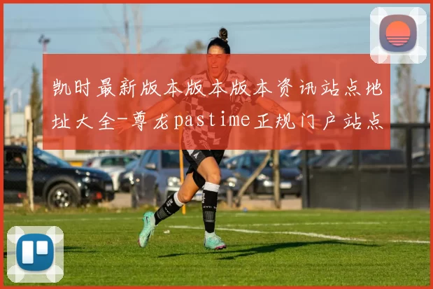 凯时最新版本版本版本资讯站点地址大全-尊龙pastime正规门户站点正规网页官网入口访问入口地址