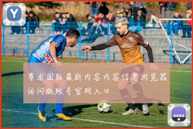 尊龙国际最新内容内容信息浏览器访问版账号官网入口